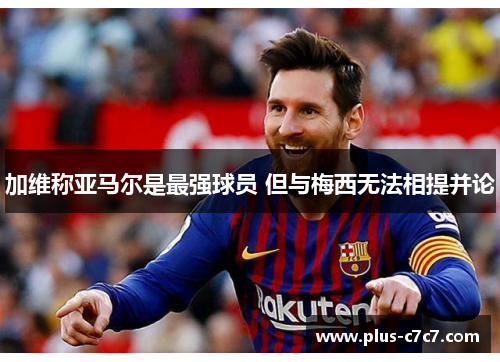 加维称亚马尔是最强球员 但与梅西无法相提并论