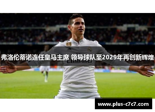 弗洛伦蒂诺连任皇马主席 领导球队至2029年再创新辉煌